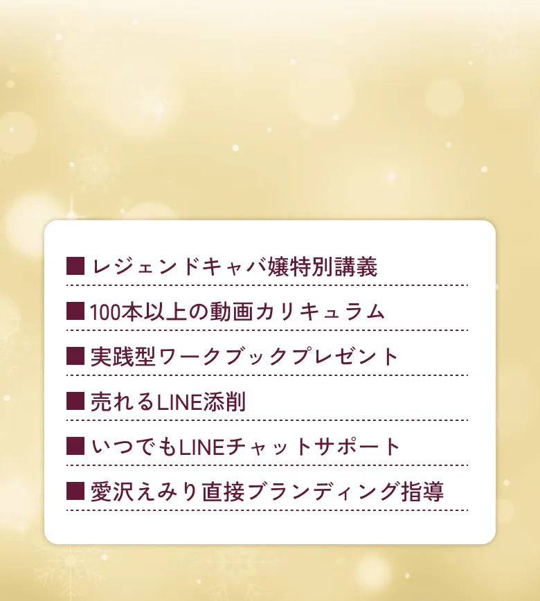 レジェンドキャバ嬢特別講義 100本以上の動画カリキュラム 専属マネージャー制度(月1回×3) 売れるLINE添削 メディア取材・ファッションショー招待 いつでもLINEチャットサポート SNS運用徹底指導 愛沢えみり直接ブランディング指導