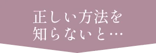 正しい方法を知らないと…