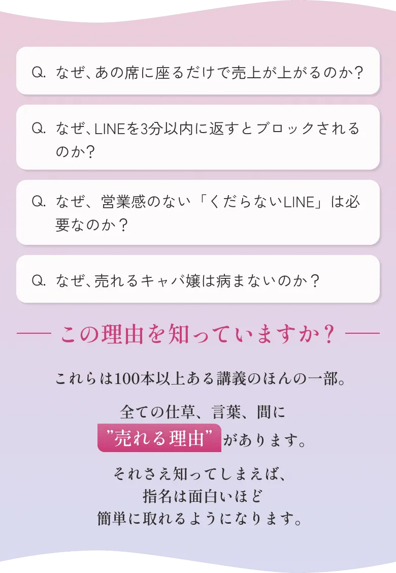 なぜ、あの席に座るだけで売上が上がるのか？ なぜ、LINEを3分以内に返すとブロックされるのか？ なぜ、営業感のない「くだらないLINE」は必要なのか？ なぜ、売れるキャバ嬢は病まないのか？ この理由を知っていますか？ これらは100本以上ある講義のほんの一部。全ての仕草、言葉、間に”売れる理由”があります。それさえ知ってしまえば、指名は面白いほど簡単に取れるようになります。