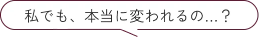 私でも、本当に変われるの…？